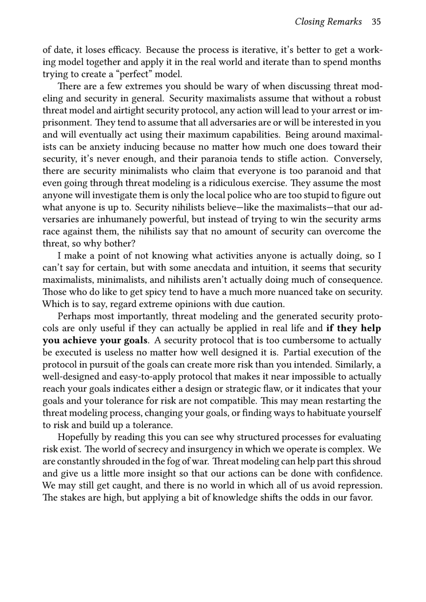 Closing Remarks 35  of date, it loses efficacy. Because the process is iterative, it’s better to get a work- ing model together and apply it in the real world and iterate than to spend months trying to create a “perfect” model.  There are a few extremes you should be wary of when discussing threat mod- eling and security in general. Security maximalists assume that without a robust threat model and airtight security protocol, any action will lead to your arrest or im- prisonment. They tend to assume that all adversaries are or will be interested in you and will eventually act using their maximum capabilities. Being around maximal- ists can be anxiety inducing because no matter how much one does toward their security, it’s never enough, and their paranoia tends to stifle action. Conversely, there are security minimalists who claim that everyone is too paranoid and that even going through threat modeling is a ridiculous exercise. They assume the most anyone will investigate them is only the local police who are too stupid to figure out what anyone is up to. Security nihilists believe—like the maximalists—that our ad- versaries are inhumanely powerful, but instead of trying to win the security arms race against them, the nihilists say that no amount of security can overcome the threat, so why bother?  I make a point of not knowing what activities anyone is actually doing, so I can’t say for certain, but with some anecdata and intuition, it seems that security maximalists, minimalists, and nihilists aren’t actually doing much of consequence. ‘Those who do like to get spicy tend to have a much more nuanced take on security. Which is to say, regard extreme opinions with due caution.  Perhaps most importantly, threat modeling and the generated security proto- cols are only useful if they can actually be applied in real life and if they help you achieve your goals. A security protocol that is too cumbersome to actually be executed is useless no matter how well designed it is. Partial execution of the protocol in pursuit of the goals can create more risk than you intended. Similarly, a well-designed and easy-to-apply protocol that makes it near impossible to actually reach your goals indicates either a design or strategic flaw, or it indicates that your goals and your tolerance for risk are not compatible. This may mean restarting the threat modeling process, changing your goals, or finding ways to habituate yourself to risk and build up a tolerance.  Hopefully by reading this you can see why structured processes for evaluating risk exist. The world of secrecy and insurgency in which we operate is complex. We are constantly shrouded in the fog of war. Threat modeling can help part this shroud and give us a little more insight so that our actions can be done with confidence. We may still get caught, and there is no world in which all of us avoid repression. ‘The stakes are high, but applying a bit of knowledge shifts the odds in our favor. 